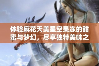 体验麻花天美星空果冻的甜蜜与梦幻，尽享独特美味之旅