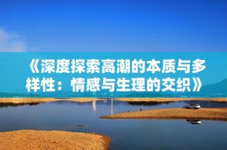 《深度探索高潮的本质与多样性：情感与生理的交织》