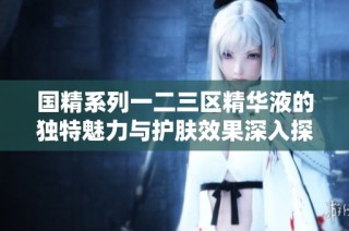 国精系列一二三区精华液的独特魅力与护肤效果深入探讨