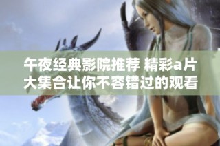 午夜经典影院推荐 精彩a片大集合让你不容错过的观看体验