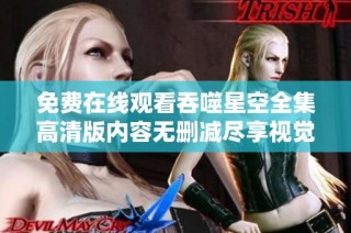 免费在线观看吞噬星空全集高清版内容无删减尽享视觉盛宴