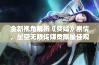 全新视角解析《赘婿》剧情，星空无限传媒贡献最佳观影体验