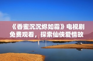 《香蜜沉沉烬如霜》电视剧免费观看，探索仙侠爱情故事的浪漫之旅