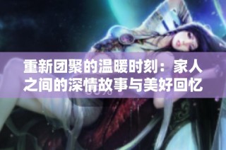 重新团聚的温暖时刻：家人之间的深情故事与美好回忆