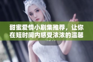 甜蜜爱情小剧集推荐，让你在短时间内感受浓浓的温馨与浪漫