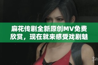 麻花传剧全新原创MV免费欣赏，现在就来感受戏剧魅力