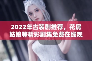 2022年古装剧推荐，花房姑娘等精彩剧集免费在线观看
