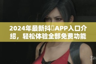 2024年最新抖抈APP入口介绍，轻松体验全部免费功能