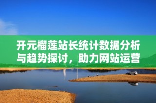开元榴莲站长统计数据分析与趋势探讨，助力网站运营提升