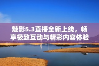 魅影5.3直播全新上线，畅享极致互动与精彩内容体验
