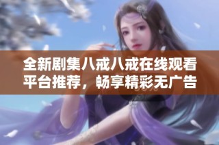 全新剧集八戒八戒在线观看平台推荐，畅享精彩无广告免费体验