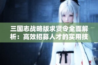 三国志战略版求贤令全面解析：高效招募人才的实用技巧分享