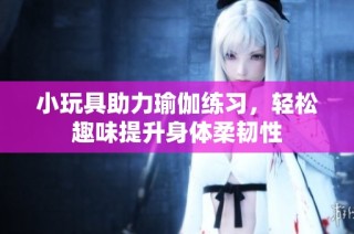 小玩具助力瑜伽练习，轻松趣味提升身体柔韧性