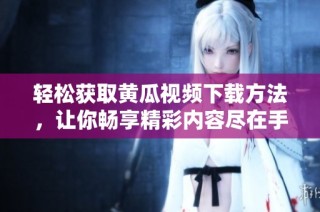 轻松获取黄瓜视频下载方法，让你畅享精彩内容尽在手中