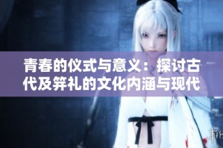 青春的仪式与意义：探讨古代及笄礼的文化内涵与现代演变
