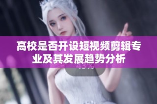 高校是否开设短视频剪辑专业及其发展趋势分析