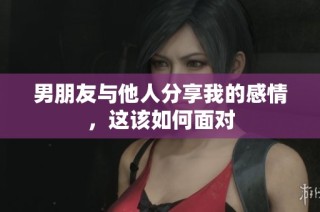 男朋友与他人分享我的感情，这该如何面对