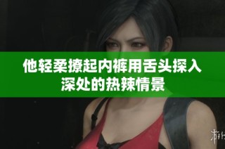 他轻柔撩起内裤用舌头探入深处的热辣情景