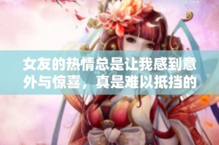 女友的热情总是让我感到意外与惊喜，真是难以抵挡的魅力