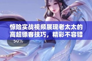 惊险实战视频展现老太太的高超镖客技巧，精彩不容错过！