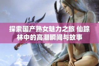 探索国产熟女魅力之旅 仙踪林中的高潮瞬间与故事
