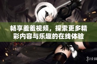 畅享羞羞视频，探索更多精彩内容与乐趣的在线体验