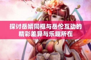 探讨岳婿同框与岳伦互动的精彩差异与乐趣所在
