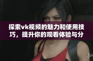 探索vk视频的魅力和使用技巧，提升你的观看体验与分享乐趣