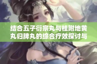 结合五子衍宗丸与桂附地黄丸归脾丸的综合疗效探讨与应用
