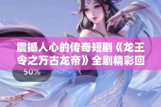 震撼人心的传奇短剧《龙王令之万古龙帝》全剧精彩回顾与分析