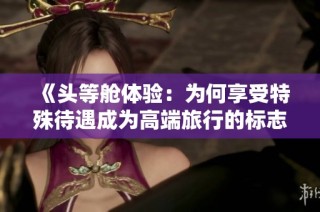 《头等舱体验：为何享受特殊待遇成为高端旅行的标志》