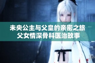 未央公主与父皇的亲密之旅 父女情深骨科医治故事