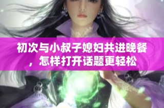 初次与小叔子媳妇共进晚餐，怎样打开话题更轻松