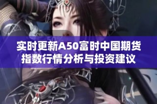 实时更新A50富时中国期货指数行情分析与投资建议