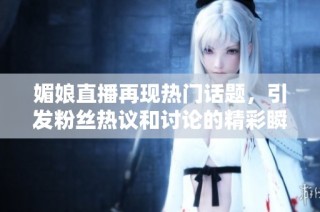 媚娘直播再现热门话题，引发粉丝热议和讨论的精彩瞬间