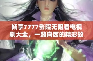 畅享7777影院无阻看电视剧大全，一路向西的精彩故事任你选择