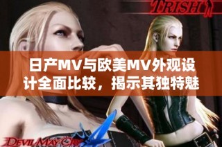日产MV与欧美MV外观设计全面比较，揭示其独特魅力与差异