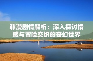韩漫剧情解析：深入探讨情感与冒险交织的奇幻世界