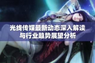 光线传媒最新动态深入解读与行业趋势展望分析