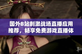 国外B站刺激战场直播应用推荐，畅享免费游戏直播体验