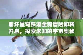 崩坏星穹铁道全新冒险即将开启，探索未知的宇宙奥秘与挑战