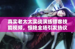 真实老太太实战演练镖客技能视频，惊艳全场引发热议