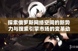 探索俄罗斯网络空间的新势力与搜索引擎市场的变革动态