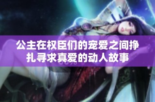 公主在权臣们的宠爱之间挣扎寻求真爱的动人故事