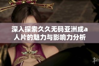 深入探索久久无码亚洲成a人片的魅力与影响力分析