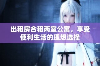 出租房合租两室公寓，享受便利生活的理想选择