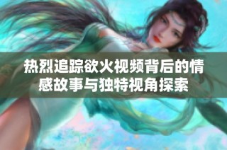 热烈追踪欲火视频背后的情感故事与独特视角探索