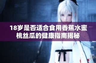 18岁是否适合食用香蕉水蜜桃丝瓜的健康指南揭秘