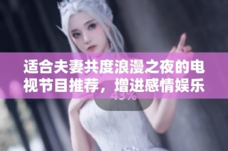 适合夫妻共度浪漫之夜的电视节目推荐，增进感情娱乐两不误