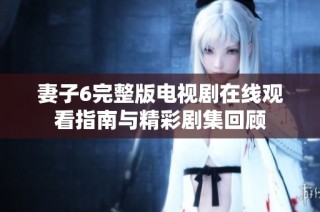 妻子6完整版电视剧在线观看指南与精彩剧集回顾